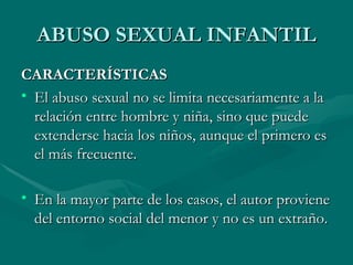 ABUSO SEXUAL INFANTIL CARACTERÍSTICAS El abuso sexual no se limita necesariamente a la relación entre hombre y niña, sino que puede extenderse hacia los niños, aunque el primero es el más frecuente. En la mayor parte de los casos, el autor proviene del entorno social del menor y no es un extraño. 
