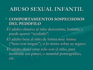 ABUSO SEXUAL INFANTIL COMPORTAMIENTOS SOSPECHOSOS DEL PEDÓFILO -El adulto observa al niño desvestirse, bañarse, y puede querer “ayudarlo”. -El adulto besa al niño de forma muy íntima (“beso con lengua”), o lo sienta sobre su regazo. -El adulto desea estar solo con el niño, para mostrarle sus partes, o material pornográfico, etc.  