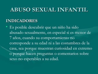 ABUSO SEXUAL INFANTIL INDICADORES Es posible descubrir que un niño ha sido abusado sexualmente, en especial si es menor de 7 años, cuando su comportamiento no corresponde a su edad ni a las costumbres de la casa, sea porque muestran curiosidad en extremo o porque hacen preguntas o comentarios sobre sexo no esperables a su edad. 