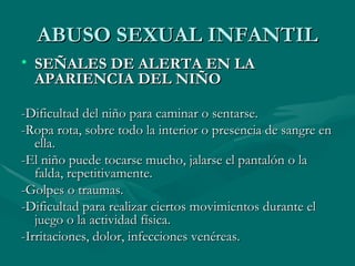 ABUSO SEXUAL INFANTIL SEÑALES DE ALERTA EN LA APARIENCIA DEL NIÑO -Dificultad del niño para caminar o sentarse. -Ropa rota, sobre todo la interior o presencia de sangre en ella. -El niño puede tocarse mucho, jalarse el pantalón o la falda, repetitivamente. -Golpes o traumas. -Dificultad para realizar ciertos movimientos durante el juego o la actividad física. -Irritaciones, dolor, infecciones venéreas. 