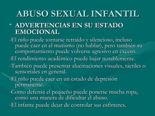 ABUSO SEXUAL INFANTIL ADVERTENCIAS EN SU ESTADO EMOCIONAL -El niño puede tornarse retraído y silencioso, incluso puede caer en el mutismo (no hablar), pero también su comportamiento puede volverse agresivo en exceso. -El rendimiento académico puede bajar notablemente. -También puede presentar alucinaciones visuales, táctiles o sensoriales en general. -El niño puede caer en un estado de depresión permanente. -Como defensa el pequeño puede ponerse mucha ropa, como una manera de dificultar el abuso. -El infante puede dejar de controlar sus esfínteres. 