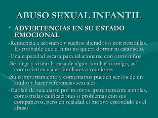 ABUSO SEXUAL INFANTIL ADVERTENCIAS EN SU ESTADO EMOCIONAL -Renuencia a acostarse y sueños alterados o con pesadillas. Es probable que el niño no quiera dormir ni estar solo. -Una capacidad escasa para relacionarse con otros niños. -Se niega a visitar la casa de algún familiar o amigo, así como ciertos viajes familiares o reuniones.  -Su comportamiento y comentarios pueden ser los de un adulto y hacer referencias sexuales. -Hablan de suicidarse por motivos aparentemente simples, como malas calificaciones o problemas con sus compañeros, pero en realidad el motivo escondido es el abuso  