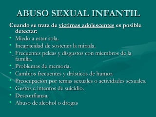 ABUSO SEXUAL INFANTIL Cuando se trata de  víctimas adolescentes  es posible detectar: Miedo a estar sola. Incapacidad de sostener la mirada.  Frecuentes peleas y disgustos con miembros de la familia.  Problemas de memoria. Cambios frecuentes y drásticos de humor. Preocupación por temas sexuales o actividades sexuales. Gestos e intentos de suicidio. Desconfianza. Abuso de alcohol o drogas 