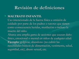 Revisión de definiciones MALTRATO INFANTIL Uso intencionado de la fuerza física u omisión de cuidado por parte de los padres o tutores que tienen como consecuencia heridas, mutilación o incluso la muerte del niño. Abarca una amplia gama de acciones que causan daño físico, emocional o mental en niños de cualquier edad.  Ejemplo : golpizas, abandono (no cubrir las necesidades básicas de alimentación, vestimenta, salud, seguridad, etc), abuso sexual, etc.  