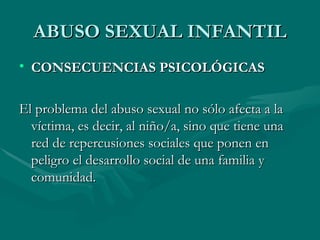 ABUSO SEXUAL INFANTIL CONSECUENCIAS PSICOLÓGICAS El problema del abuso sexual no sólo afecta a la víctima, es decir, al niño/a, sino que tiene una red de repercusiones sociales que ponen en peligro el desarrollo social de una familia y comunidad. 