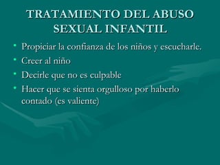 TRATAMIENTO DEL ABUSO SEXUAL INFANTIL Propiciar la confianza de los niños y escucharle. Creer al niño Decirle que no es culpable  Hacer que se sienta orgulloso por haberlo contado (es valiente) 