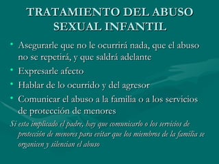 TRATAMIENTO DEL ABUSO SEXUAL INFANTIL Asegurarle que no le ocurrirá nada, que el abuso no se repetirá, y que saldrá adelante Expresarle afecto  Hablar de lo ocurrido y del agresor  Comunicar el abuso a la familia o a los servicios de protección de menores  Si esta implicado el padre, hay que comunicarlo o los servicios de protección de menores para evitar que los miembros de la familia se organicen y silencian el abuso   