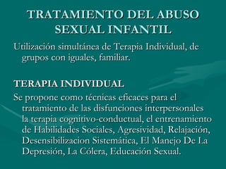 TRATAMIENTO DEL ABUSO SEXUAL INFANTIL Utilización simultánea de Terapia Individual, de grupos con iguales, familiar. TERAPIA INDIVIDUAL Se propone como técnicas eficaces para el tratamiento de las disfunciones interpersonales la terapia cognitivo-conductual, el entrenamiento de Habilidades Sociales, Agresividad, Relajación, Desensibilizacion Sistemática, El Manejo De La Depresión, La Cólera, Educación Sexual.  