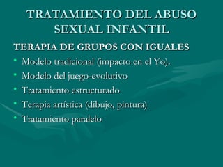 TRATAMIENTO DEL ABUSO SEXUAL INFANTIL TERAPIA DE GRUPOS CON IGUALES Modelo tradicional (impacto en el Yo). Modelo del juego-evolutivo Tratamiento estructurado Terapia artística (dibujo, pintura) Tratamiento paralelo 