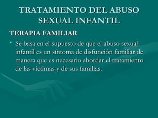TRATAMIENTO DEL ABUSO SEXUAL INFANTIL TERAPIA FAMILIAR Se basa en el supuesto de que el abuso sexual infantil es un síntoma de disfunción familiar de manera que es necesario abordar el tratamiento de las victimas y de sus familias.  