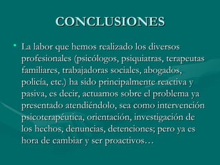 CONCLUSIONES La labor que hemos realizado los diversos profesionales (psicólogos, psiquiatras, terapeutas familiares, trabajadoras sociales, abogados, policía, etc.) ha sido principalmente reactiva y pasiva, es decir, actuamos sobre el problema ya presentado atendiéndolo, sea como intervención psicoterapéutica, orientación, investigación de los hechos, denuncias, detenciones; pero ya es hora de cambiar y ser proactivos…  