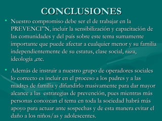 CONCLUSIONES Nuestro compromiso debe ser el de trabajar en la PREVENCIÓN, incluir la sensibilización y capacitación de las comunidades y del país sobre este tema sumamente importante que puede afectar a cualquier menor y su familia independientemente de su estatus, clase social, raza, ideología ,etc. Además de instruir a nuestro grupo de operadores sociales lo correcto es incluir en el proceso a los padres y a las madres de familia y difundirlo masivamente para dar mayor alcance a las  estrategias de prevención, pues mientras más personas conozcan el tema en toda la sociedad habrá más apoyo para actuar ante sospechas y de esta manera evitar el daño a los niños/as y adolescentes.  
