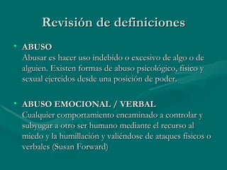 Revisión de definiciones ABUSO Abusar es hacer uso indebido o excesivo de algo o de alguien. Existen formas de abuso psicológico, físico y sexual ejercidos desde una posición de poder.  ABUSO EMOCIONAL / VERBAL Cualquier comportamiento encaminado a controlar y subyugar a otro ser humano mediante el recurso al miedo y la humillación y valiéndose de ataques físicos o verbales (Susan Forward)  