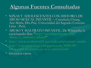 Algunas Fuentes Consultadas   NIÑAS Y ADOLESCENTES CON HISTORIA DE ABUSO SEXUAL INFANTIL – Castañeda Chang,  Ana María, Dra Psic. Universidad del Sagrado Corazón. Lima - Perú.  ABUSO Y MALTRATO INFANTIL. De Wikipedia, la enciclopedia libre " http :// es.wikipedia.org / wiki / Abuso_y_maltrato_infantil " http://www.tendencias21.net/index.php?action=article&id_article=393216 http :// visionpsicologica.blogspot.com /2008/09/ intervencin - teraputica -en- nios - vctimas.html Glosarios varios  