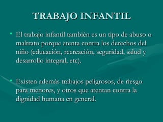 TRABAJO INFANTIL El trabajo infantil también es un tipo de abuso o maltrato porque atenta contra los derechos del niño (educación, recreación, seguridad, salud y desarrollo integral, etc). Existen además trabajos peligrosos, de riesgo para menores, y otros que atentan contra la dignidad humana en general. 