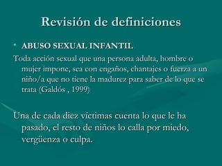 Revisión de definiciones ABUSO SEXUAL INFANTIL Toda acción sexual que una persona adulta, hombre o mujer impone, sea con engaños, chantajes o fuerza a un niño/a que no tiene la madurez para saber de lo que se trata (Galdós , 1999)  Una de cada diez víctimas cuenta lo que le ha pasado, el resto de niños lo calla por miedo, vergüenza o culpa. 