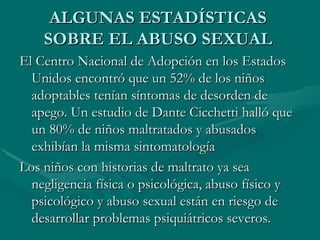 ALGUNAS ESTADÍSTICAS SOBRE EL ABUSO SEXUAL El Centro Nacional de Adopción en los Estados Unidos encontró que un 52% de los niños adoptables tenían síntomas de desorden de apego. Un estudio de Dante Cicchetti halló que un 80% de niños maltratados y abusados exhibían la misma sintomatología  Los niños con historias de maltrato ya sea negligencia física o psicológica, abuso físico y psicológico y abuso sexual están en riesgo de desarrollar problemas psiquiátricos severos. 