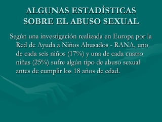 ALGUNAS ESTADÍSTICAS SOBRE EL ABUSO SEXUAL Según una investigación realizada en Europa por la Red de Ayuda a Niños Abusados - RANA, uno de cada seis niños (17%) y una de cada cuatro niñas (25%) sufre algún tipo de abuso sexual antes de cumplir los 18 años de edad. 
