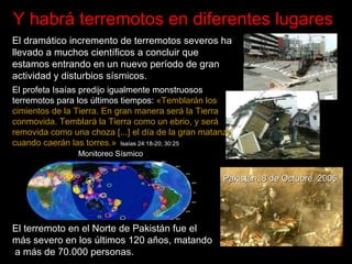 Y habrá terremotos en diferentes lugares   El dram ático incremento de terremotos severos ha llevado a muchos científicos a concluir  que estamos entrando en un nuevo per íodo de gran actividad y disturbios  sísmicos .  El terremoto en el Norte de Pakist án fue el más severo en los últimos 120 años, matando  a más de 70.000 personas. Pakist á n, 8 de Octubre, 2005 El profeta Isaías predijo igualmente monstruosos terremotos para los últimos tiempos:  «Temblarán los cimientos de la Tierra. En gran manera será la Tierra conmovida. Temblará la Tierra como un ebrio, y será removida como una choza [...] el día de la gran matanza, cuando caerán las torres.»   Isaías 24:18-20; 30:25 Monitoreo Sísmico 