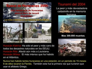 Tsunami del 2004 La peor y más devastadora catástrofe en la memoria humana. Mas 300.000 muertos . Huracán Katrina:  Ha sido el peor y más caro de todos los desastres naturales en los EEUU. Huracán Rita:  Afect ó aún más  a Louisiana. Huracán Wilma:  El más intenso que ha habido en el Atlántico. Época de Huracanes 2005: La más intensa en la historia de la EEUU. Una temporada de huracanes para el libro de record mundiales.   Nunca han habido tantos huracanes en una estación, en un período de 15 meses   8 de ellos tocaron la Florida.  También esta fue la primera vez que tuvieron que usar el alfabeto Griego.   La tormentas de 2005 costaron a los EEUU un estimado de $150 billones en da ñ os. 