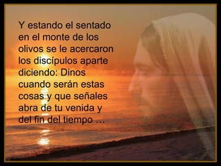 Y estando el sentado en el monte de los olivos se le acercaron los discípulos aparte diciendo: Dinos cuando serán estas cosas y que señales abra de tu venida y del fin del tiempo …   