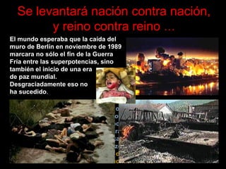 Se levantará nación contra nación, y reino contra reino   … La palabra empleada en el texto original griego y que se tradujo como  nación  al castellano es  etnos,  cuya traducción más precisa sería  raza  o  tribu.  Dicho de otro modo, Jesús vaticinó que los grupos étnicos se levantarían unos contra otros. En años recientes este augurio se ha cumplido con trágicas consecuencias. El historiador Arthur Schlesinger, quien se hizo acreedor al premio Pulitzer, advierte:   «Si el siglo XX ha sido el de las guerras ideológicas, el XXI será el de las luchas étnicas»  El mundo esperaba que la caída del muro de Berlín en noviembre de 1989 marcara no sólo el fin de la Guerra Fría entre las superpotencias, sino también el inicio de una era  de paz mundial.  Desgraciadamente eso no  ha sucedido .   