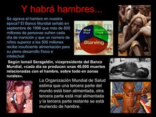 Y habrá hambres... Se agrava el hambre en nuestra época? El Banco Mundial señaló en septiembre de 1996 que más de 800 millones de personas sufren cada día de inanición y que un número de niños superior a los 500 millones recibe insuficiente alimentación para su pleno desarrollo físico e intelectual.  Según Ismail Serageldin, vicepresidente del Banco Mundial, «cada día se producen unas 40.000 muertes relacionadas con el hambre, sobre todo en zonas rurales».   La Organizaci ón Mundial de Salud estima que una tercera parte del mundo está bien alimentada, otra tercera parte está mal alimentada y la tercera parte restante se está muriendo de hambre.   Bien alimentados Mal alimentados Muriendo de hambre 