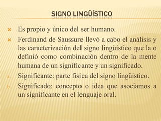 SIGNO LINGÜÍSTICO

    Es propio y único del ser humano.
    Ferdinand de Saussure llevó a cabo el análisis y
     las caracterización del signo lingüístico que la o
     definió como combinación dentro de la mente
     humana de un significante y un significado.
a.   Significante: parte física del signo lingüístico.
b.   Significado: concepto o idea que asociamos a
     un significante en el lenguaje oral.
 
