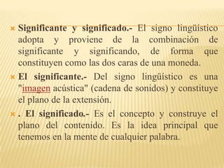  Significante y significado.- El signo lingüístico
  adopta y proviene de la combinación de
  significante y significando, de forma que
  constituyen como las dos caras de una moneda.
 El significante.- Del signo lingüístico es una
  "imagen acústica" (cadena de sonidos) y constituye
  el plano de la extensión.
 . El significado.- Es el concepto y construye el
  plano del contenido. Es la idea principal que
  tenemos en la mente de cualquier palabra.
 