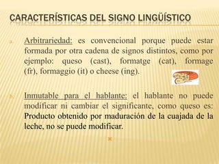 CARACTERÍSTICAS DEL SIGNO LINGÜÍSTICO

a.   Arbitrariedad: es convencional porque puede estar
     formada por otra cadena de signos distintos, como por
     ejemplo: queso (cast), formatge (cat), formage
     (fr), formaggio (it) o cheese (ing).

b.   Inmutable para el hablante: el hablante no puede
     modificar ni cambiar el significante, como queso es:
     Producto obtenido por maduración de la cuajada de la
     leche, no se puede modificar.
                            
 