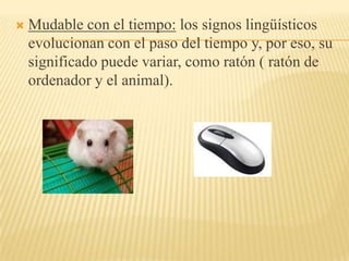    Mudable con el tiempo: los signos lingüísticos
    evolucionan con el paso del tiempo y, por eso, su
    significado puede variar, como ratón ( ratón de
    ordenador y el animal).
 