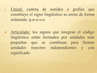 a.   Lineal: cadena de sonidos o grafías que
     constituye el signo lingüístico se emite de forma
     ordenada: q-u-e-s-o.

    Articulado: los signos que integran el código
     lingüístico están formados por unidades más
     pequeñas que se combinan para formar
     unidades mayores independientes y con
     significado
 