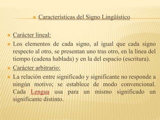   Características del Signo Lingüístico

   Carácter lineal:
   Los elementos de cada signo, al igual que cada signo
    respecto al otro, se presentan uno tras otro, en la línea del
    tiempo (cadena hablada) y en la del espacio (escritura).
   Carácter arbitrario:
   La relación entre significado y significante no responde a
    ningún motivo; se establece de modo convencional.
    Cada Lengua usa para un mismo significado un
    significante distinto.
 