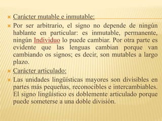  Carácter mutable e inmutable:
 Por ser arbitrario, el signo no depende de ningún
  hablante en particular: es inmutable, permanente,
  ningún Individuo lo puede cambiar. Por otra parte es
  evidente que las lenguas cambian porque van
  cambiando os signos; es decir, son mutables a largo
  plazo.
 Carácter articulado:
 Las unidades lingüísticas mayores son divisibles en
  partes más pequeñas, reconocibles e intercambiables.
  El signo lingüístico es doblemente articulado porque
  puede someterse a una doble división.
 