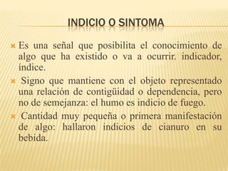 INDICIO O SINTOMA
Es una señal que posibilita el conocimiento de
 algo que ha existido o va a ocurrir. indicador,
 índice.
 Signo que mantiene con el objeto representado
 una relación de contigüidad o dependencia, pero
 no de semejanza: el humo es indicio de fuego.
 Cantidad muy pequeña o primera manifestación
 de algo: hallaron indicios de cianuro en su
 bebida.
 