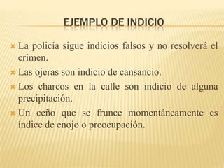 EJEMPLO DE INDICIO

 La policía sigue indicios falsos y no resolverá el
  crimen.
 Las ojeras son indicio de cansancio.

 Los charcos en la calle son indicio de alguna
  precipitación.
 Un ceño que se frunce momentáneamente es
  índice de enojo o preocupación.
 