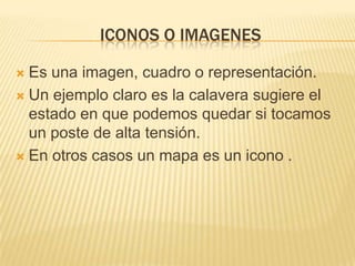 ICONOS O IMAGENES

 Es una imagen, cuadro o representación.
 Un ejemplo claro es la calavera sugiere el
  estado en que podemos quedar si tocamos
  un poste de alta tensión.
 En otros casos un mapa es un icono .
 