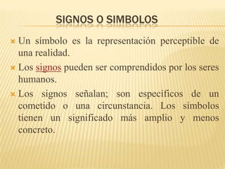 SIGNOS O SIMBOLOS
 Un símbolo es la representación perceptible de
  una realidad.
 Los signos pueden ser comprendidos por los seres
  humanos.
 Los signos señalan; son específicos de un
  cometido o una circunstancia. Los símbolos
  tienen un significado más amplio y menos
  concreto.
 