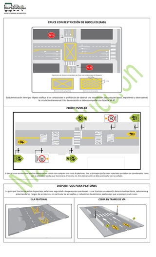 CRUCE CON RESTRICCIÓN DE BLOQUEO (RAB)
Esta demarcación tiene por objeto notificar a los conductores la prohibición de obstruir una intersección por cualquier razón, impidiendo u obstruyendo
la circulación transversal. Esta demarcación se debe acompañar con la señal SR-47
CRUCE ESCOLAR
Si bien el cruce escolar tiene muchos elementos en común con cualquier otro cruce de peatones, éste se distingue por factores especiales que deben ser considerados, como
son: la velocidad, los días que funcionará, el horario, etc. Esta demarcación se debe acompañar con las señales.
DISPOSITIVOS PARA PEATONES
La principal función de estos dispositivos es brindar seguridad a los peatones que desean cruzar la vía en una sección determinada de la vía, reduciendo y
previniendo los riesgos de accidentes, en particular de atropellos, y reduciendo las demoras peatonales que se presentan al cruzar.
ISLA PEATONAL CEBRA EN TRAMO DE VÍA
 