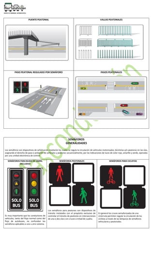 PUENTE PEATONAL VALLAS PEATONALES
PASO PEATONAL REGULADO POR SEMÁFORO PASOS PEATONALES
SEMÁFOROS
GENERALIDADES
Los semáforos son dispositivos de señalización mediante los cuales se regula la circulación de vehículos motorizados, bicicletas y/o peatones en las vías,
asignando el derecho de paso o prelación de vehículos y peatones secuencialmente, por las indicaciones de luces de color rojo, amarillo y verde, operadas
por una unidad electrónica de control.
SEMÁFOROS PARA BUSES DE CARRIL
EXCLUSIVO
Es muy importante que los conductores de
vehículos, tanto del flujo normal como del
flujo de autobuses, no confundan los
semáforos aplicables a uno u otro sistema.
SEMÁFOROS PEATONALES
Los semáforos para peatones son dispositivos de
tránsito instalados con el propósito exclusivo de
controlar el tránsito de peatones en intersecciones
de una o dos vías o en cruces a mitad de cuadra.
SEMÁFOROS PARA CICLISTAS
En general los cruces semaforizados de una
ciclorruta permiten regular la circulación de los
ciclistas a través de las lámparas de semáforos
vehiculares y peatonales.
 