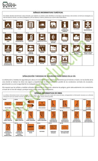 SEÑALES INFORMATIVAS TURÍSTICAS
Son señales ubicadas lateralmente o placas elevadas, que mediante un símbolo y texto identifican la naturaleza o tipo del área o sitio turístico. Su forma es rectangular y su
color de fondo es marrón, y sus letras, pictograma y orla son blancos, la flecha y distancia son marrón sobre fondo blanco.
ST-01
ZONA DE CAMPING
ST-02
PLAYA
ST-03
MUSEO
ST-04
MUELLE
ST-05
ZOOLÓGICO
ST-06
PUNTO DE
INFORMACIÓN
TURÍSTICA
ST-07
ARTESANÍAS
ST-08
BIENES
ARQUEOLÓGICOS
ST-09
LAGO
ST-10
POLIDEPORTIVO
ST-11
MIRADOR
ST-12
ALQULER DE AUTOS
ST-13
ATRACTIVO
NATURAL
ST-14
VOLACÁN
ST-15
NEVADO
ST-16
TERMAL
ST-17
CASCADA
ST-18
PESCA
ST-19
ARRECIFE
CORALINO
ST-20
CABERNA
ST-21
PÁRAMO
ST-22
RÍO
ST-23
PARQUE NACIONAL
NATURAL
ST-24
OBSERVATORIO DE
FLORA Y FAUNA
ST-25
SENDERO PARA
EXCURSIONISTAS
ST-26
PARAPENTE
ST-27
ESCALADA
ST-28
RAFTING
ST-29
COMUNIDAD
INDÍGENA
ST-30
MONUMENTO
NACIONAL
SEÑALIZACIÓN Y MEDIDAS DE SEGURIDAD PARA OBRAS EN LA VÍA
La señalización y medidas de seguridad para obras en la vía tienen como objetivo fundamental que el tránsito a través o en los bordes de la
zona donde se realizan las obras sea seguro y expedito, con la mínima alteración posible de las condiciones normales de circulación,
garantizando a su vez la seguridad de los trabajadores y de los trabajos.
Ello requiere que las señales y medidas utilizadas reglamenten la circulación, adviertan de peligros, guíen adecuadamente a los conductores
a través de la zona de trabajo y protejan tanto a éstos como a los trabajadores.
SEÑALES INFORMATIVAS DE OBRA
Las señales informativas tienen como propósito orientar y guiar a los usuarios de la vía a través de la zona de obras, entregándoles la información necesaria con suficiente
anticipación para que puedan transitar por ella de la forma más segura, simple y directa posible.
SIO-03
FIN DE OBRA
SIO-05
DESVIO A XXX M
SIO-07
DESVIO
SIO-08
FIN DE DESVIO
SIO-09
FIN CARRIL
DERECHO
SIO-10
FIN CARRIL DERECHO
SIO-11
FIN CARRIL
IZQUIERDO
SIO-12
FIN CARRIL
IZQUIERDO
SIO-13
GENERACIÓN
CARRIL DERECHO
SIO-14
GENERACIÓN
CARRIL DERECHO
SIO-15
GENERACIÓN
CARRIL IZQUIERDO
SIO-16
GENERACIÓN
CARRIL IZQUIERDO
SIO-17
CAMBIO DE
ALINEAMIENTO
LADO DERECHO
SIO-18
CAMBIO DE
ALINEAMIENTO
LADO DERECHO
SIO-19
CAMBIO DE
ALINEAMIENTO
LADO IZQUIERDO
SIO-20
CAMBIO DE
ALINEAMIENTO
LADO IZQUIERDO
SIO-21
CAMBIO DE
ALINEAMIENTO
CALZADA
BIDIRECCIONAL
SIO-22
CAMBIO DE
ALINEAMIENTO
CALZADA
BIDIRECCIONAL
SIO-23
PARADERO DE
BUSES
SIO.24
PEATONES
SIO-25
SEMÁFORO
APAGADO
SIO-26
CRUCE PEATONAL
NO HABILITADO
 