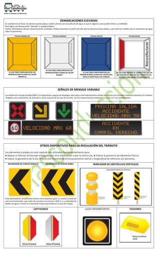 DEMARCACIONES ELEVADAS
En condiciones de lluvia, las demarcaciones planas suelen cubrirse con una película de agua, lo que en algunos casos puede limitar su visibilidad.
Para lograr una demarcación “elevada” se puede emplear:
Tachas, delineadores de piso, demarcaciones resaltadas. Ambas presentan un perfil más alto que las demarcaciones planas, y por ende son visibles aún en situaciones de agua
sobre el pavimento.
TACHAS AMARILLAS
SE USA PARA COMPLEMENTAR LAS
DEMARCACIONES PLANAS DE COLOR
AMARILLO
TACHAS BLANCAS
SE USA PARA COMPLEMENTAR LAS
DEMARCACIONES PLANAS DE COLOR
BLANCO
TACHAS AZULES
SE USA PARA COMPLEMENTAR LAS
DEMARCACIONES PLANAS DE COLOR AZUL,
CERCA A HOSPITALES Y/O CLÍNICAS.
TACHAS ROJAS
SE USA PARA INDICAR AL CONDUCTOR QUE VA
EN CONTRA DEL SENTIDO DEL TRÁNSITO O EL
ACCESO A UNA RAMPA DE EMERGENCIA
SEÑALES DE MENSAJE VARIABLE
Las señales de mensaje variable (SMV): son dispositivos capaces de desplegar alternada o intermitentemente señales de tránsito y/o mensajes mediante leyendas y/o símbolos
dirigidos a los conductores de vehículos u otros usuarios de las vías de acuerdo con los requerimientos existentes en la vía o en sus inmediaciones.
OTROS DISPOSITIVOS PARA LA REGULACIÓN DEL TRÁNSITO
Los elementos tratados en este capítulo son utilizados fundamentalmente para:
● Apoyar o reforzar el mensaje entregado por otra señalización o por la misma vía, ● Indicar la presencia de elementos físicos.
● Indicar la geometría de la vía, ● Controlar físicamente el encauzamiento lateral o longitudinal de vehículos y/o personas.
DELINEADOR DE CURVAS SENCILLO DELINEADOR DE CURVAS DOBLE
Estos delineadores direccionales tienen como propósito guiar al usuario a través de
una curva horizontal, cuyo radio de curvatura sea menor a 500 m y su velocidad de
diseño sea igual o menor a la velocidad máxima permitida en la zona de trabajo.
MARCADOR DE OBSTÁCULOS VERTICALES
CAPTAFAROS LUCES INTERMITENTES TACHONES
 