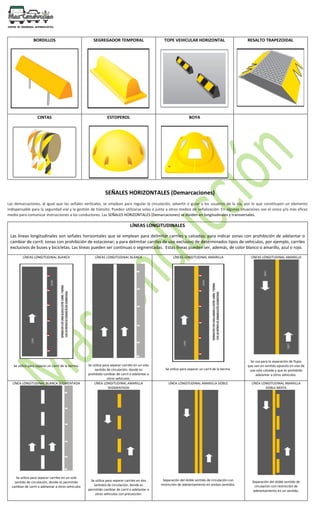 BORDILLOS SEGREGADOR TEMPORAL TOPE VEHICULAR HORIZONTAL RESALTO TRAPEZOIDAL
CINTAS ESTOPEROL BOYA
SEÑALES HORIZONTALES (Demarcaciones)
Las demarcaciones, al igual que las señales verticales, se emplean para regular la circulación, advertir o guiar a los usuarios de la vía, por lo que constituyen un elemento
indispensable para la seguridad vial y la gestión de tránsito. Pueden utilizarse solas o junto a otros medios de señalización. En algunas situaciones son el único y/o más eficaz
medio para comunicar instrucciones a los conductores. Las SEÑALES HORIZONTALES (Demarcaciones) se dividen en longitudinales y transversales.
LÍNEAS LONGITUDINALES
Las líneas longitudinales son señales horizontales que se emplean para delimitar carriles y calzadas; para indicar zonas con prohibición de adelantar o
cambiar de carril; zonas con prohibición de estacionar; y para delimitar carriles de uso exclusivo de determinados tipos de vehículos, por ejemplo, carriles
exclusivos de buses y bicicletas. Las líneas pueden ser continuas o segmentadas. Estas líneas pueden ser, además, de color blanco o amarillo, azul o rojo.
LÍNEAS LONGITUDINAL BLANCA
Se utiliza para separar un carril de la berma.
LÍNEAS LONGITUDINAL BLANCA
Se utiliza para separar carriles en un solo
sentido de circulación, donde es
prohibido cambiar de carril o adelantar a
otros vehículos.
LÍNEAS LONGITUDINAL AMARILLA
Se utiliza para separar un carril de la berma.
LÍNEAS LONGITUDINAL AMARILLA
Se usa para la separación de flujos
que van en sentido opuesto en vías de
una sola calzada y que es prohibido
adelantar a otros vehículos.
LÍNEA LONGITUDINAL BLANCA SEGMENTADA
Se utiliza para separar carriles en un solo
sentido de circulación, donde es permitido
cambiar de carril o adelantar a otros vehículos
LÍNEA LONGITUDINAL AMARILLA
SEGMENTADA
Se utiliza para separar carriles en dos
sentidos de circulación, donde es
permitido cambiar de carril o adelantar a
otros vehículos con precaución.
LÍNEA LONGITUDINAL AMARILLA DOBLE
Separación del doble sentido de circulación con
restricción de adelantamiento en ambos sentidos.
LÍNEA LONGITUDINAL AMARILLA
DOBLE MIXTA
Separación del doble sentido de
circulación con restricción de
adelantamiento en un sentido.
 