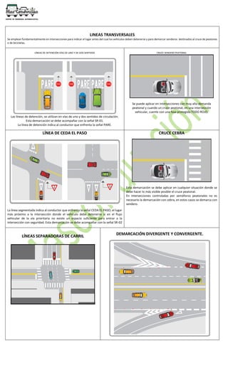 LINEAS TRANSVERSALES
Se emplean fundamentalmente en intersecciones para indicar el lugar antes del cual los vehículos deben detenerse y para demarcar senderos destinados al cruce de peatones
o de bicicletas.
LÍNEAS DE DETENCIÓN VÍAS DE UNO Y DE DOS SENTIDOS
Las líneas de detención, se utilizan en vías de uno y dos sentidos de circulación.
Esta demarcación se debe acompañar con la señal SR-01.
La línea de detención indica al conductor que enfrenta la señal PARE.
CRUCE SENDERO PEATONAL
Se puede aplicar en intersecciones con muy alta demanda
peatonal y cuando un cruce peatonal, en una intersección
vehicular, cuente con una fase protegida TODO ROJO.
LÍNEA DE CEDA EL PASO
La línea segmentada indica al conductor que enfrenta la señal CEDA EL PASO, el lugar
más próximo a la intersección donde el vehículo debe detenerse si en el flujo
vehicular de la vía prioritaria no existe un espacio suficiente para entrar a la
intersección con seguridad. Esta demarcación se debe acompañar con la señal SR-02
CRUCE CEBRA
Esta demarcación se debe aplicar en cualquier situación donde se
debe hacer lo más visible posible el cruce peatonal.
En intersecciones controladas por semáforos peatonales no es
necesario la demarcación con cebra, en estos casos se demarca con
sendero.
LÍNEAS SEPARADORAS DE CARRIL
DEMARCACIÓN DIVERGENTE Y CONVERGENTE.
 