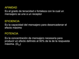 AFINIDAD Es el grado de tenacidad o fortaleza con la cual un mensajero se une a un receptor EFICIENCIA Es la capacidad del mensajero para desencadenar el efecto máximo POTENCIA Es la concentración de mensajero necesaria para producir un efecto definido al 50% de la de la respuesta máxima. (D 50 ) 