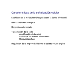 Caracter ísticas de la señalización celular Liberación de la molécula mensajera desde la célula productora Distribución del mensajero Recepción del mensaje Transducción de la señal Amplificación de la señal Activación de blancos moleculares Respuesta celular Regulación de la respuesta: Retorno al estado celular original 