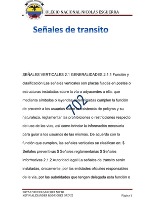 COLEGIO NACIONAL NICOLAS ESGUERRA
BRYAN STEVEN SANCHEZ NIETO
KEVIN ALEXANDER RODRIGUEZ ORDUZ Página 1
SEÑALES VERTICALES 2.1 GENERALIDADES 2.1.1 Función y
clasificación Las señales verticales son placas fijadas en postes o
estructuras instaladas sobre la vía o adyacentes a ella, que
mediante símbolos o leyendas determinadas cumplen la función
de prevenir a los usuarios sobre la existencia de peligros y su
naturaleza, reglamentar las prohibiciones o restricciones respecto
del uso de las vías, así como brindar la información necesaria
para guiar a los usuarios de las mismas. De acuerdo con la
función que cumplen, las señales verticales se clasifican en: $
Señales preventivas $ Señales reglamentarias $ Señales
informativas 2.1.2 Autoridad legal La señales de tránsito serán
instaladas, únicamente, por las entidades oficiales responsables
de la vía, por las autoridades que tengan delegada esta función o
 