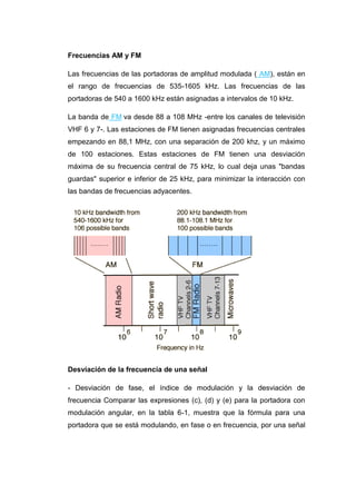 Frecuencias AM y FM
Las frecuencias de las portadoras de amplitud modulada ( AM), están en
el rango de frecuencias de 535-1605 kHz. Las frecuencias de las
portadoras de 540 a 1600 kHz están asignadas a intervalos de 10 kHz.
La banda de FM va desde 88 a 108 MHz -entre los canales de televisión
VHF 6 y 7-. Las estaciones de FM tienen asignadas frecuencias centrales
empezando en 88,1 MHz, con una separación de 200 khz, y un máximo
de 100 estaciones. Estas estaciones de FM tienen una desviación
máxima de su frecuencia central de 75 kHz, lo cual deja unas "bandas
guardas" superior e inferior de 25 kHz, para minimizar la interacción con
las bandas de frecuencias adyacentes.
Desviación de la frecuencia de una señal
- Desviación de fase, el índice de modulación y la desviación de
frecuencia Comparar las expresiones (c), (d) y (e) para la portadora con
modulación angular, en la tabla 6-1, muestra que la fórmula para una
portadora que se está modulando, en fase o en frecuencia, por una señal
 