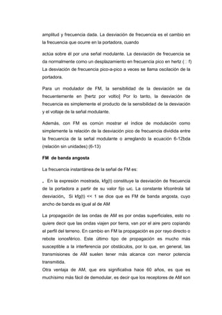 amplitud y frecuencia dada. La desviación de frecuencia es el cambio en
la frecuencia que ocurre en la portadora, cuando
actúa sobre él por una señal modulante. La desviación de frecuencia se
da normalmente como un desplazamiento en frecuencia pico en hertz (f)
La desviación de frecuencia pico-a-pico a veces se llama oscilación de la
portadora.
Para un modulador de FM, la sensibilidad de la desviación se da
frecuentemente en [hertz por voltio] Por lo tanto, la desviación de
frecuencia es simplemente el producto de la sensibilidad de la desviación
y el voltaje de la señal modulante.
Además, con FM es común mostrar el índice de modulación como
simplemente la relación de la desviación pico de frecuencia dividida entre
la frecuencia de la señal modulante o arreglando la ecuación 6-12bda
(relación sin unidades) (6-13)
FM de banda angosta
La frecuencia instantánea de la señal de FM es:
„ En la expresión mostrada, kfg(t) constituye la desviación de frecuencia
de la portadora a partir de su valor fijo ωc. La constante kfcontrola tal
desviación„ Si kfg(t) << 1 se dice que es FM de banda angosta, cuyo
ancho de banda es igual al de AM
La propagación de las ondas de AM es por ondas superficiales, esto no
quiere decir que las ondas viajen por tierra, van por el aire pero copiando
el perfil del terreno. En cambio en FM la propagación es por rayo directo o
rebote ionosférico. Este último tipo de propagación es mucho más
susceptible a la interferencia por obstáculos, por lo que, en general, las
transmisiones de AM suelen tener más alcance con menor potencia
transmitida.
Otra ventaja de AM, que era significativa hace 60 años, es que es
muchísimo más fácil de demodular, es decir que los receptores de AM son
 