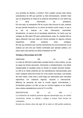 muy sencillos de diseñar y construir. Pero cuidado, porque esta misma
característica de AM que permite su fácil demodulación, también hace
que se desperdicie la mitad de la potencia transmitida en una señal que
no lleva información (la portadora).
Por otro lado, la modulación FM es mucho más inmune al ruido, además
de que permite transmitir en un ancho de banda mucho mayor, lo que a
su vez se traduce en más información transmitida.
Actualmente, el avance de la tecnología electrónica, ha hecho que las
ventajas de AM sobre FM sean prácticamente nulas. En realidad AM se
sigue utilizando más que nada por inercia (excepto en algunos campos
específicos donde presenta otras ventajas).
No hay que olvidarse que muchas trasmisiones de comunicaciones no se
realizan por aire sino por medios confinados (por ejemplo cables) y en
estos casos casi siempre se utiliza modulación en FM
Ventajas y Desventajas de la AM
VENTAJAS DE LA AM
La onda de AM tiene sustanciales ventajas frente a otros medios, ya que
es capaz de ofrecer educación, información y entretenimiento. Una oferta
indispensable en aquellas zonas en donde no existen servicios locales.
La AM es el medio preferido por los radiodifusores internacionales para
cubrir cualquier parte del mundo con unos costos muy bajos. Las bandas
de onda media, onda corta y onda larga son adecuadas para mercados
específicos con cobertura regional, nacional o internacional.
Millones de personas de todo el mundo siguen informándose y
formándose gracias a la AM, ya que en muchos lugares no se reciben
otros medios radioeléctricos como la TV o la FM).
DESVENTAJAS DE LA AM |
La modulación de amplitud presenta algunas desventajas que, en ciertas
condiciones, limitan su utilidad y obligan a buscar otras formas de
modulación.
Durante los últimos años del siglo XX la radio en AM perdió audiencia,
 